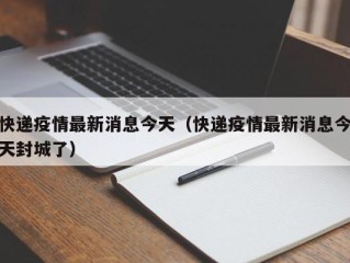 快递疫情最新消息今天（快递疫情最新消息今天封城了）