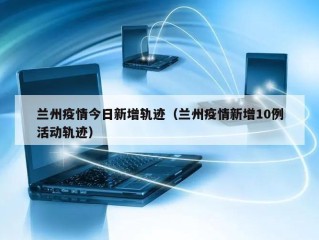 兰州疫情今日新增轨迹（兰州疫情新增10例活动轨迹）